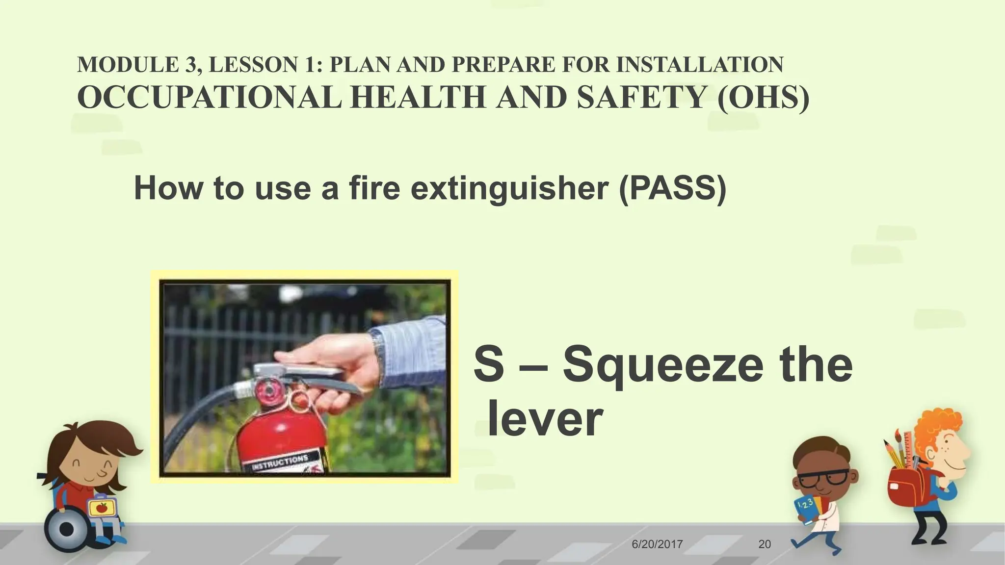 MODULE 3, LESSON 1: PLAN AND PREPARE FOR INSTALLATION
OCCUPATIONAL HEALTH AND SAFETY (OHS)
How to use a fire extinguisher (PASS)
S – Squeeze the
lever
6/20/2017 20
 