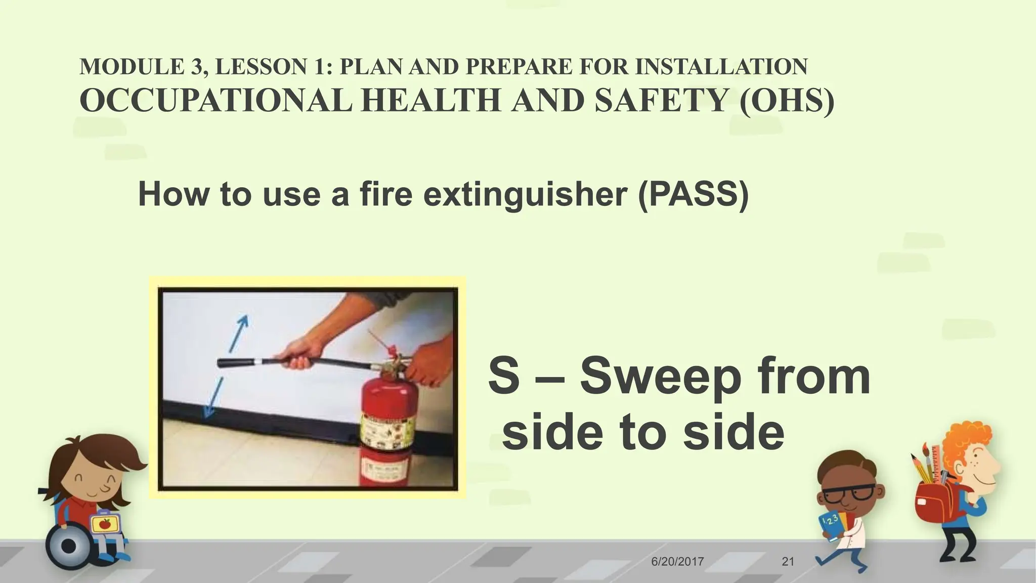 MODULE 3, LESSON 1: PLAN AND PREPARE FOR INSTALLATION
OCCUPATIONAL HEALTH AND SAFETY (OHS)
How to use a fire extinguisher (PASS)
S – Sweep from
side to side
6/20/2017 21
 