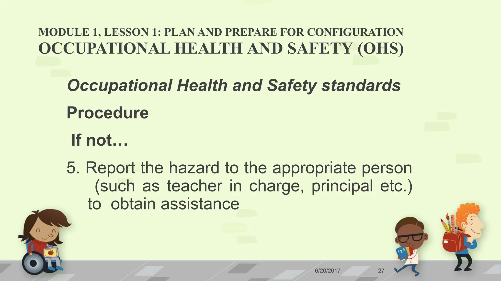 MODULE 1, LESSON 1: PLAN AND PREPARE FOR CONFIGURATION
6/20/2017 27
OCCUPATIONAL HEALTH AND SAFETY (OHS)
Occupational Health and Safety standards
Procedure
If not…
5. Report the hazard to the appropriate person
(such as teacher in charge, principal etc.)
to obtain assistance
 