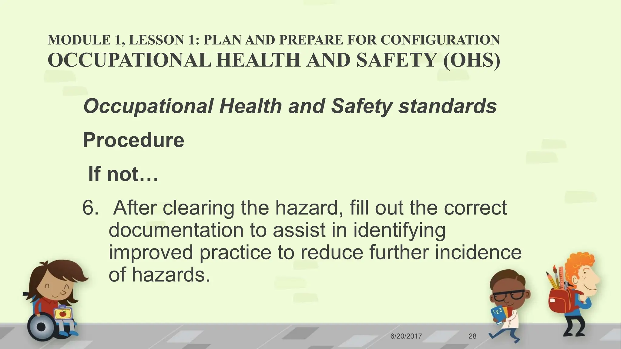 MODULE 1, LESSON 1: PLAN AND PREPARE FOR CONFIGURATION
6/20/2017 28
OCCUPATIONAL HEALTH AND SAFETY (OHS)
Occupational Health and Safety standards
Procedure
If not…
6. After clearing the hazard, fill out the correct
documentation to assist in identifying
improved practice to reduce further incidence
of hazards.
 