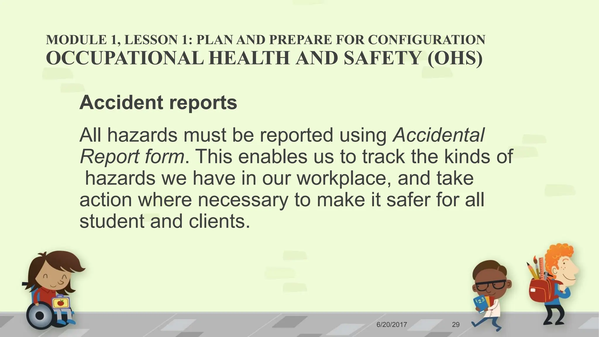 MODULE 1, LESSON 1: PLAN AND PREPARE FOR CONFIGURATION
6/20/2017 29
OCCUPATIONAL HEALTH AND SAFETY (OHS)
Accident reports
All hazards must be reported using Accidental
Report form. This enables us to track the kinds of
hazards we have in our workplace, and take
action where necessary to make it safer for all
student and clients.
 