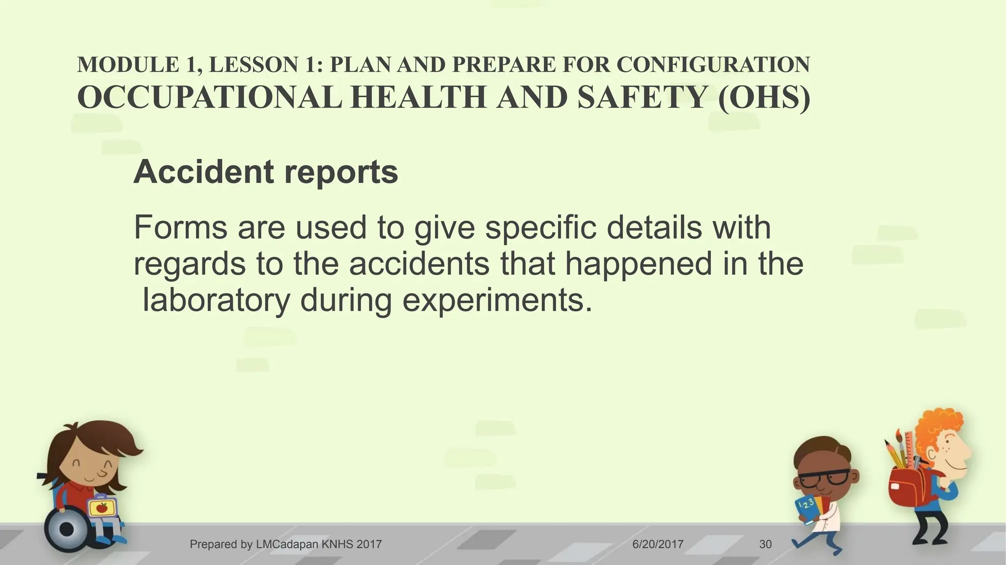 MODULE 1, LESSON 1: PLAN AND PREPARE FOR CONFIGURATION
Prepared by LMCadapan KNHS 2017 6/20/2017 30
OCCUPATIONAL HEALTH AND SAFETY (OHS)
Accident reports
Forms are used to give specific details with
regards to the accidents that happened in the
laboratory during experiments.
 