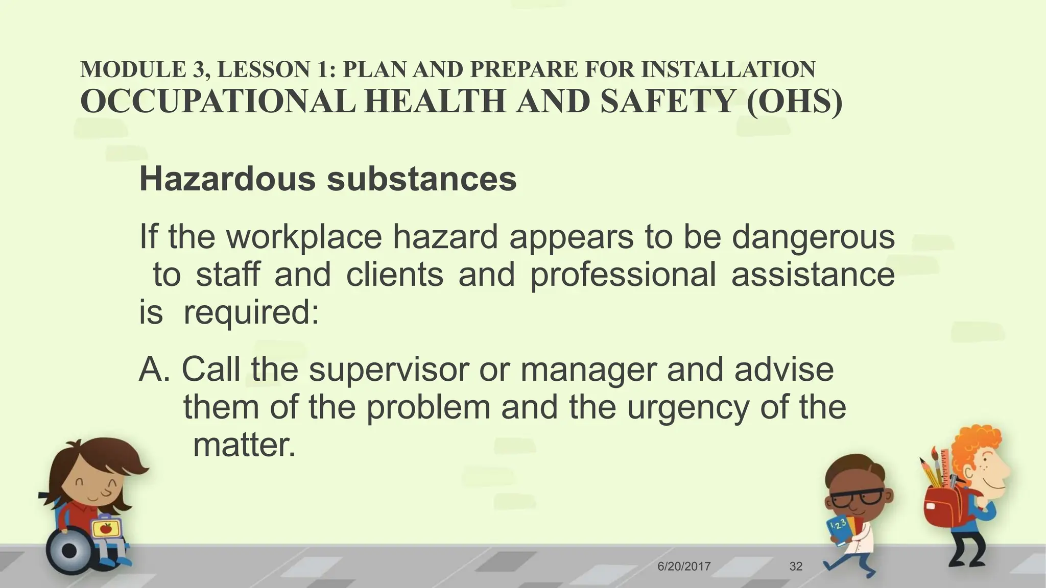 MODULE 3, LESSON 1: PLAN AND PREPARE FOR INSTALLATION
6/20/2017 32
OCCUPATIONAL HEALTH AND SAFETY (OHS)
Hazardous substances
If the workplace hazard appears to be dangerous
to staff and clients and professional assistance
is required:
A. Call the supervisor or manager and advise
them of the problem and the urgency of the
matter.
 