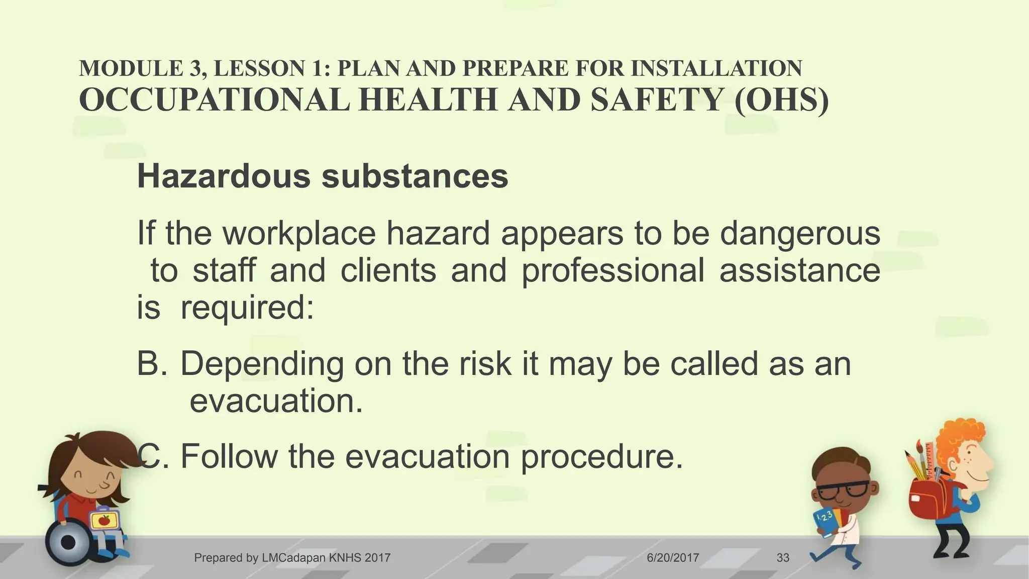 MODULE 3, LESSON 1: PLAN AND PREPARE FOR INSTALLATION
Prepared by LMCadapan KNHS 2017 6/20/2017 33
OCCUPATIONAL HEALTH AND SAFETY (OHS)
Hazardous substances
If the workplace hazard appears to be dangerous
to staff and clients and professional assistance
is required:
B. Depending on the risk it may be called as an
evacuation.
C. Follow the evacuation procedure.
 