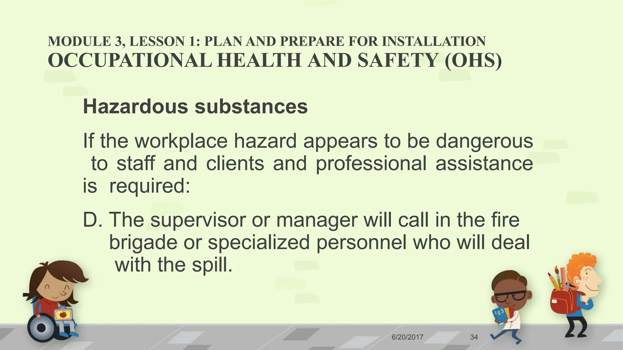 MODULE 3, LESSON 1: PLAN AND PREPARE FOR INSTALLATION
6/20/2017 34
OCCUPATIONAL HEALTH AND SAFETY (OHS)
Hazardous substances
If the workplace hazard appears to be dangerous
to staff and clients and professional assistance
is required:
D. The supervisor or manager will call in the fire
brigade or specialized personnel who will deal
with the spill.
 