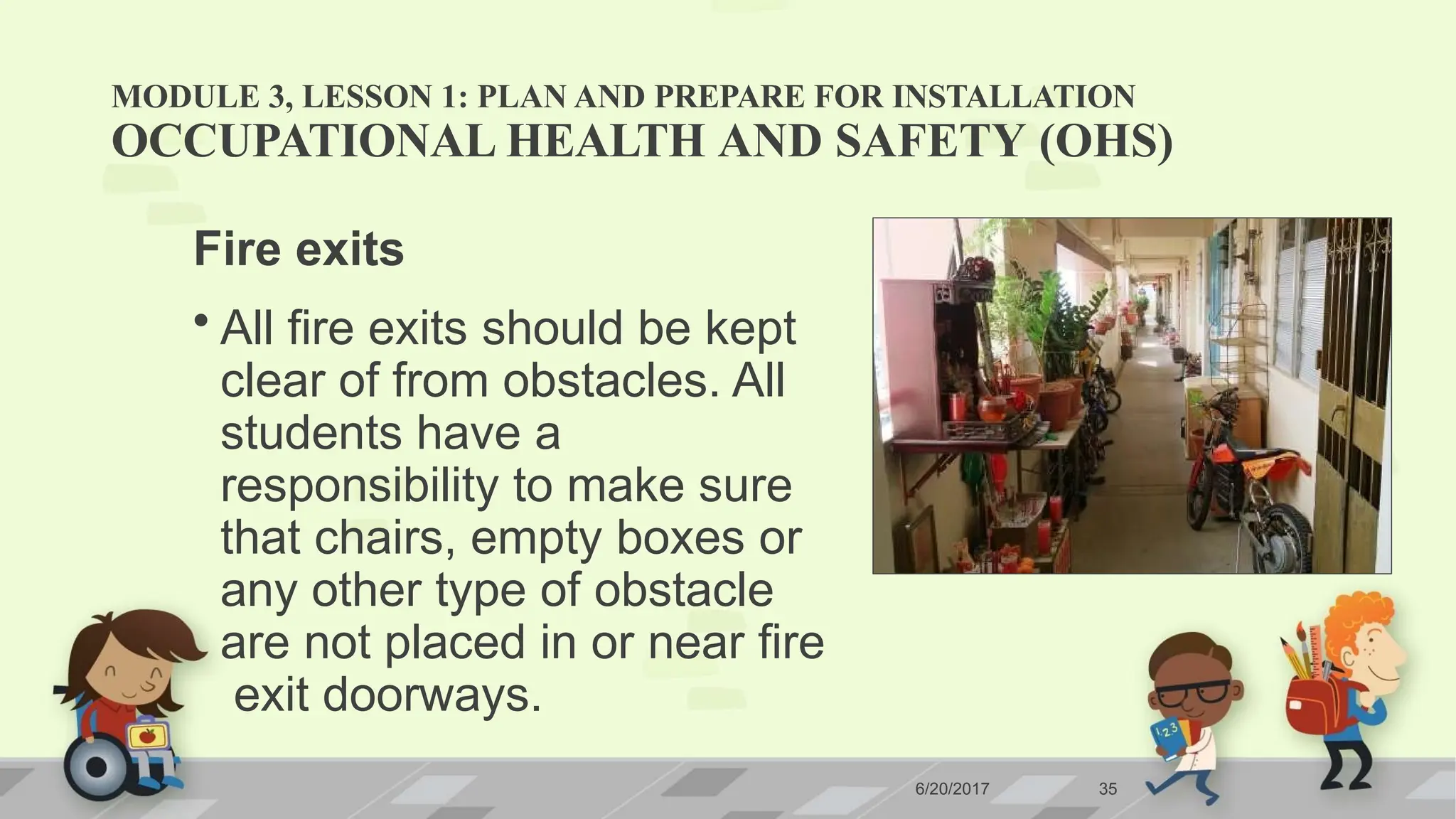 MODULE 3, LESSON 1: PLAN AND PREPARE FOR INSTALLATION
OCCUPATIONAL HEALTH AND SAFETY (OHS)
Fire exits
• All fire exits should be kept
clear of from obstacles. All
students have a
responsibility to make sure
that chairs, empty boxes or
any other type of obstacle
are not placed in or near fire
exit doorways.
6/20/2017 35
 