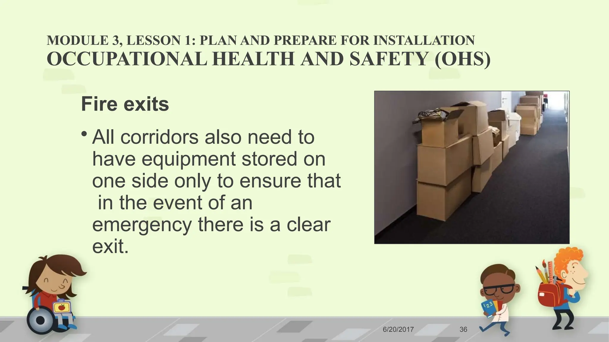 MODULE 3, LESSON 1: PLAN AND PREPARE FOR INSTALLATION
OCCUPATIONAL HEALTH AND SAFETY (OHS)
Fire exits
• All corridors also need to
have equipment stored on
one side only to ensure that
in the event of an
emergency there is a clear
exit.
6/20/2017 36
 
