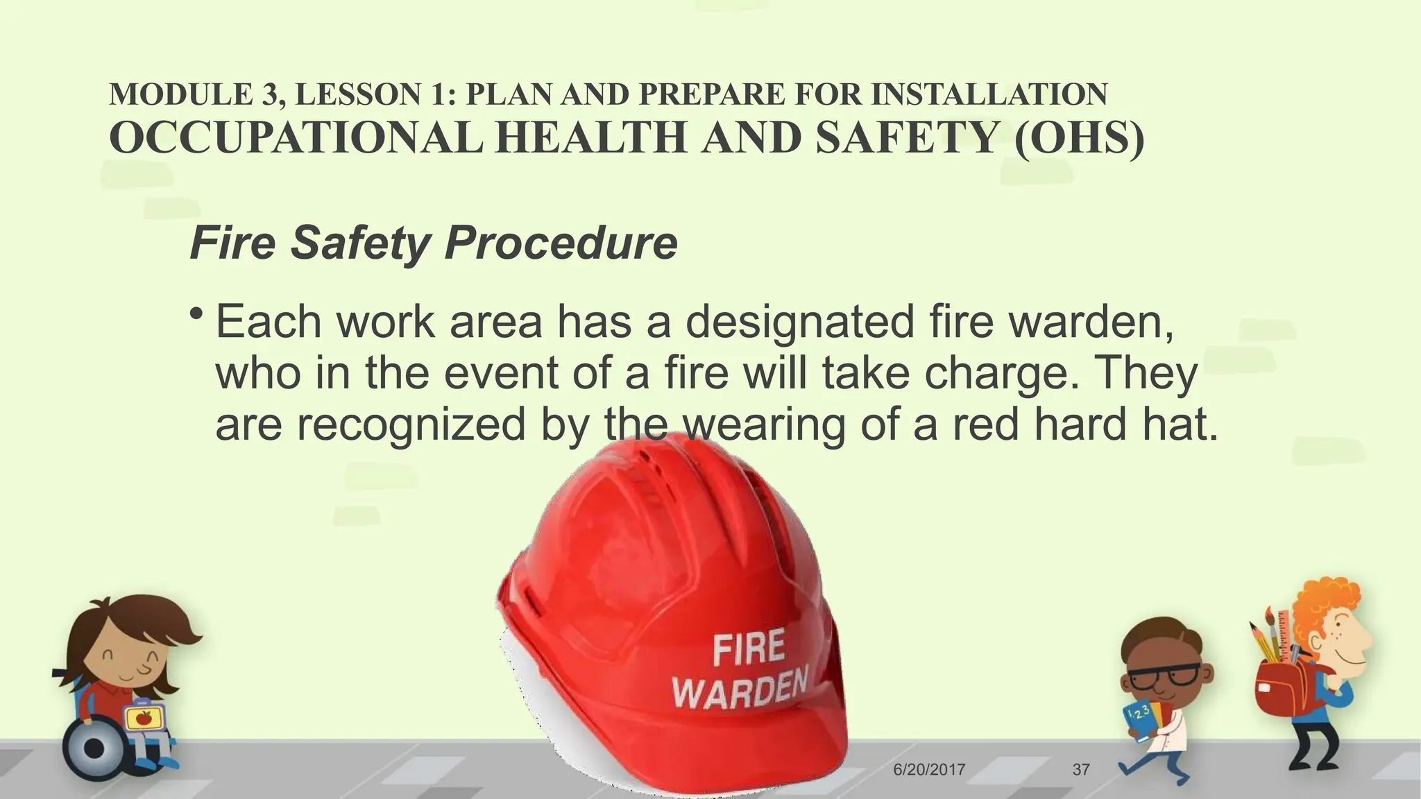 MODULE 3, LESSON 1: PLAN AND PREPARE FOR INSTALLATION
6/20/2017 37
OCCUPATIONAL HEALTH AND SAFETY (OHS)
Fire Safety Procedure
• Each work area has a designated fire warden,
who in the event of a fire will take charge. They
are recognized by the wearing of a red hard hat.
 