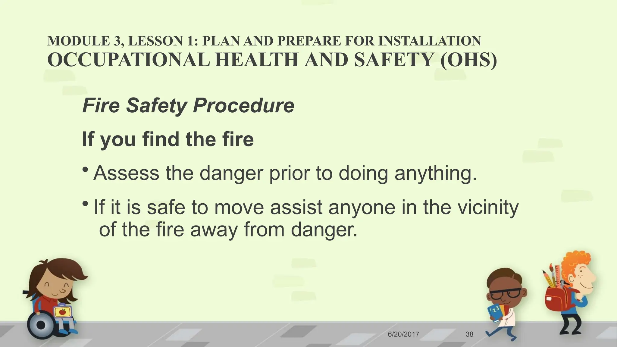 MODULE 3, LESSON 1: PLAN AND PREPARE FOR INSTALLATION
6/20/2017 38
OCCUPATIONAL HEALTH AND SAFETY (OHS)
Fire Safety Procedure
If you find the fire
• Assess the danger prior to doing anything.
• If it is safe to move assist anyone in the vicinity
of the fire away from danger.
 