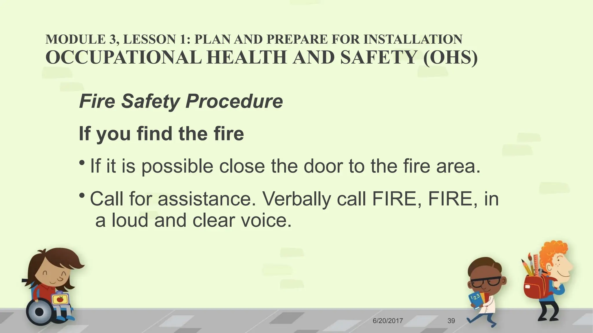 MODULE 3, LESSON 1: PLAN AND PREPARE FOR INSTALLATION
6/20/2017 39
OCCUPATIONAL HEALTH AND SAFETY (OHS)
Fire Safety Procedure
If you find the fire
• If it is possible close the door to the fire area.
• Call for assistance. Verbally call FIRE, FIRE, in
a loud and clear voice.
 