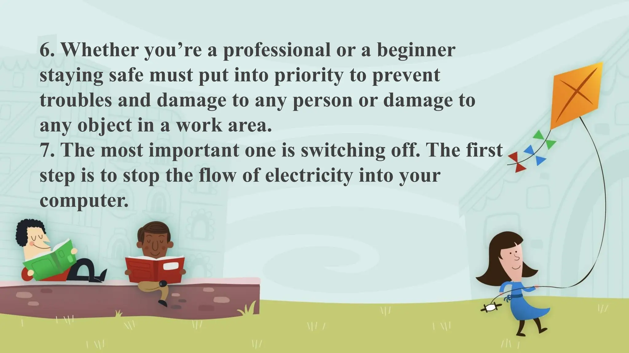 6. Whether you’re a professional or a beginner
staying safe must put into priority to prevent
troubles and damage to any person or damage to
any object in a work area.
7. The most important one is switching off. The first
step is to stop the flow of electricity into your
computer.
 