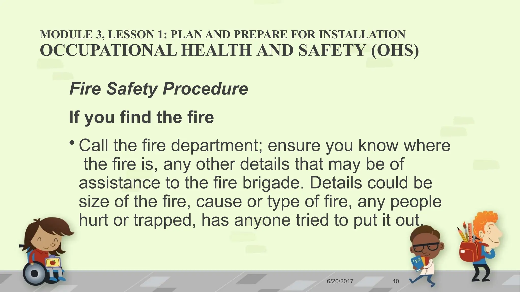 MODULE 3, LESSON 1: PLAN AND PREPARE FOR INSTALLATION
6/20/2017 40
OCCUPATIONAL HEALTH AND SAFETY (OHS)
Fire Safety Procedure
If you find the fire
• Call the fire department; ensure you know where
the fire is, any other details that may be of
assistance to the fire brigade. Details could be
size of the fire, cause or type of fire, any people
hurt or trapped, has anyone tried to put it out.
 
