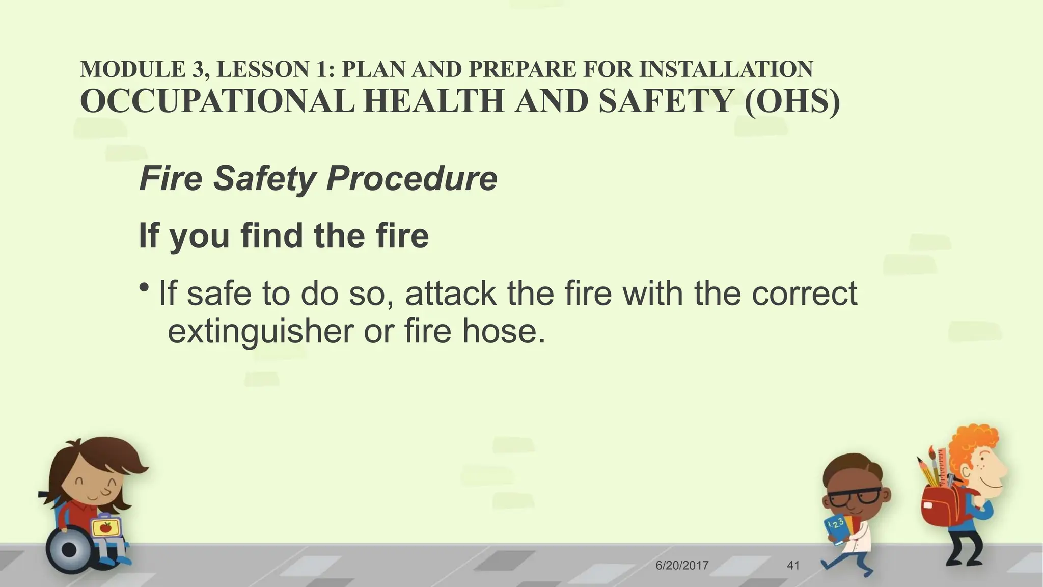 MODULE 3, LESSON 1: PLAN AND PREPARE FOR INSTALLATION
6/20/2017 41
OCCUPATIONAL HEALTH AND SAFETY (OHS)
Fire Safety Procedure
If you find the fire
• If safe to do so, attack the fire with the correct
extinguisher or fire hose.
 