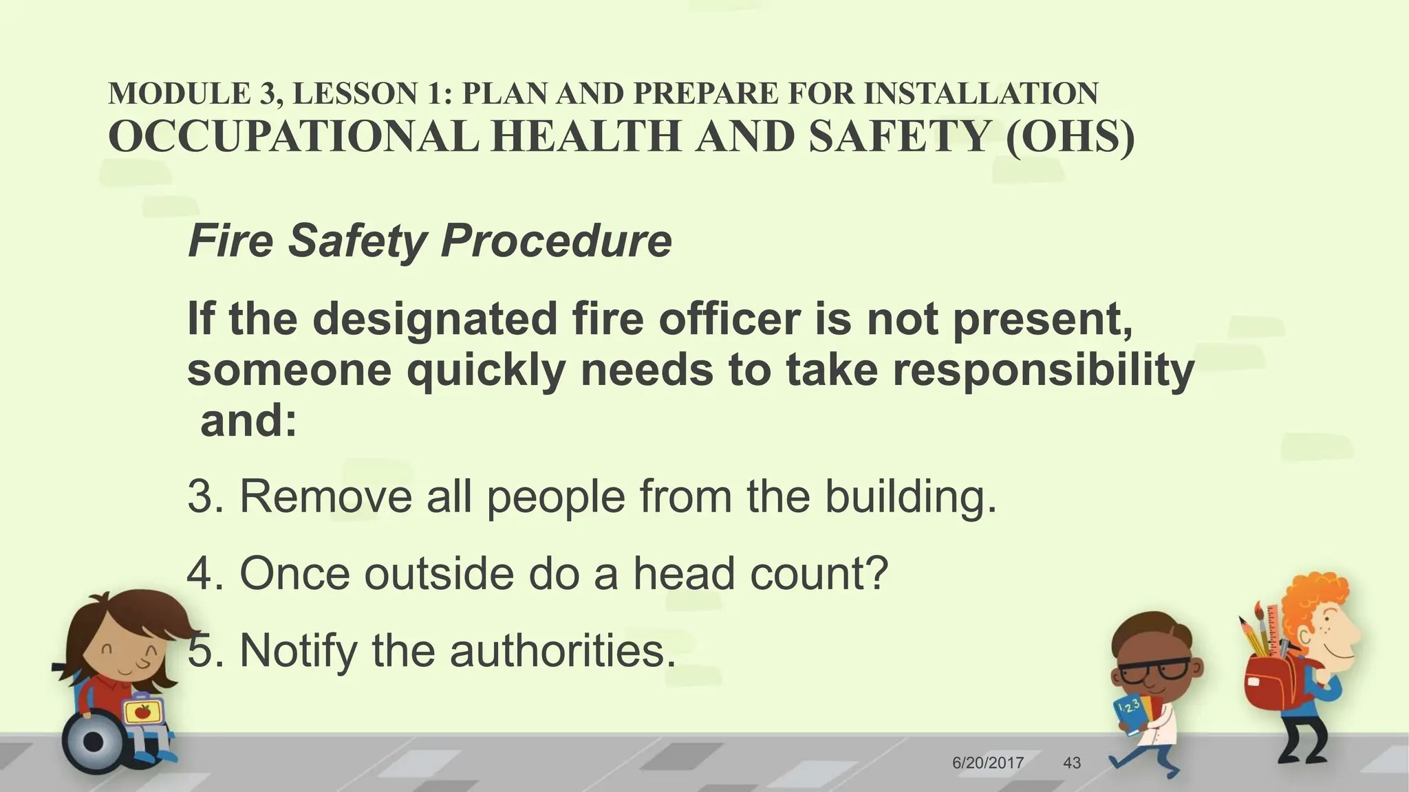 MODULE 3, LESSON 1: PLAN AND PREPARE FOR INSTALLATION
6/20/2017 43
OCCUPATIONAL HEALTH AND SAFETY (OHS)
Fire Safety Procedure
If the designated fire officer is not present,
someone quickly needs to take responsibility
and:
3. Remove all people from the building.
4. Once outside do a head count?
5. Notify the authorities.
 