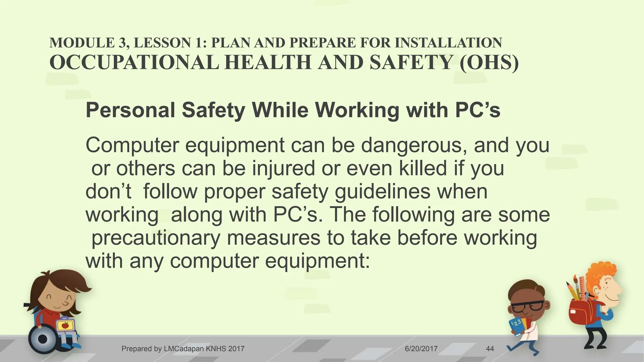 MODULE 3, LESSON 1: PLAN AND PREPARE FOR INSTALLATION
Prepared by LMCadapan KNHS 2017 6/20/2017 44
OCCUPATIONAL HEALTH AND SAFETY (OHS)
Personal Safety While Working with PC’s
Computer equipment can be dangerous, and you
or others can be injured or even killed if you
don’t follow proper safety guidelines when
working along with PC’s. The following are some
precautionary measures to take before working
with any computer equipment:
 