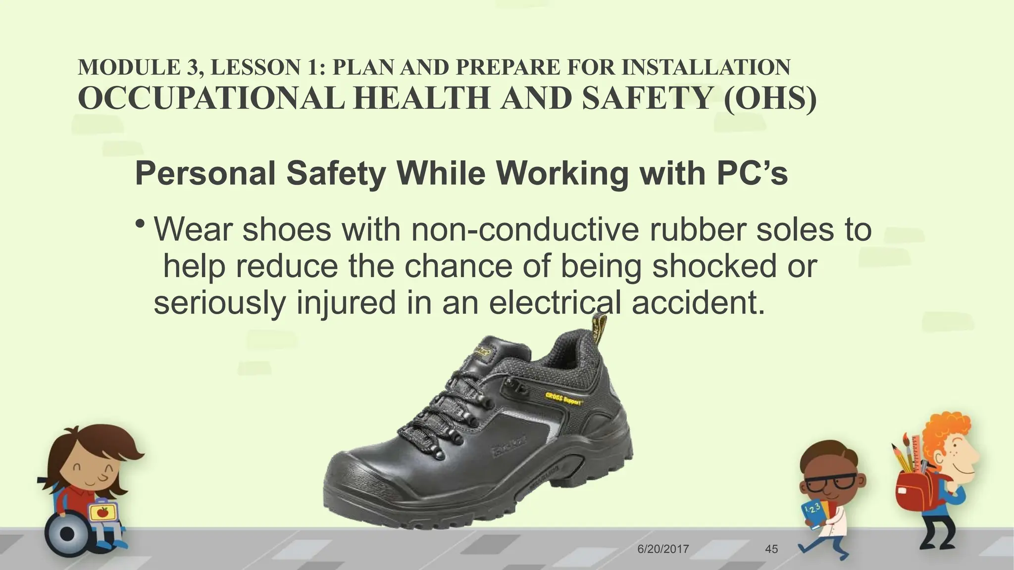 MODULE 3, LESSON 1: PLAN AND PREPARE FOR INSTALLATION
OCCUPATIONAL HEALTH AND SAFETY (OHS)
Personal Safety While Working with PC’s
• Wear shoes with non-conductive rubber soles to
help reduce the chance of being shocked or
seriously injured in an electrical accident.
6/20/2017 45
 