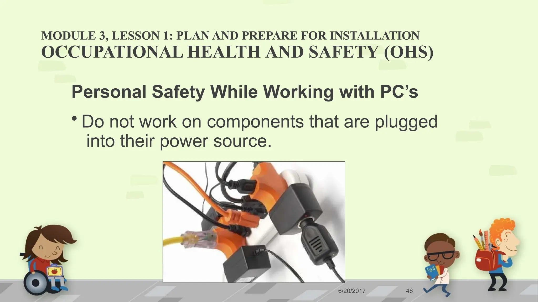 MODULE 3, LESSON 1: PLAN AND PREPARE FOR INSTALLATION
OCCUPATIONAL HEALTH AND SAFETY (OHS)
Personal Safety While Working with PC’s
• Do not work on components that are plugged
into their power source.
6/20/2017 46
 