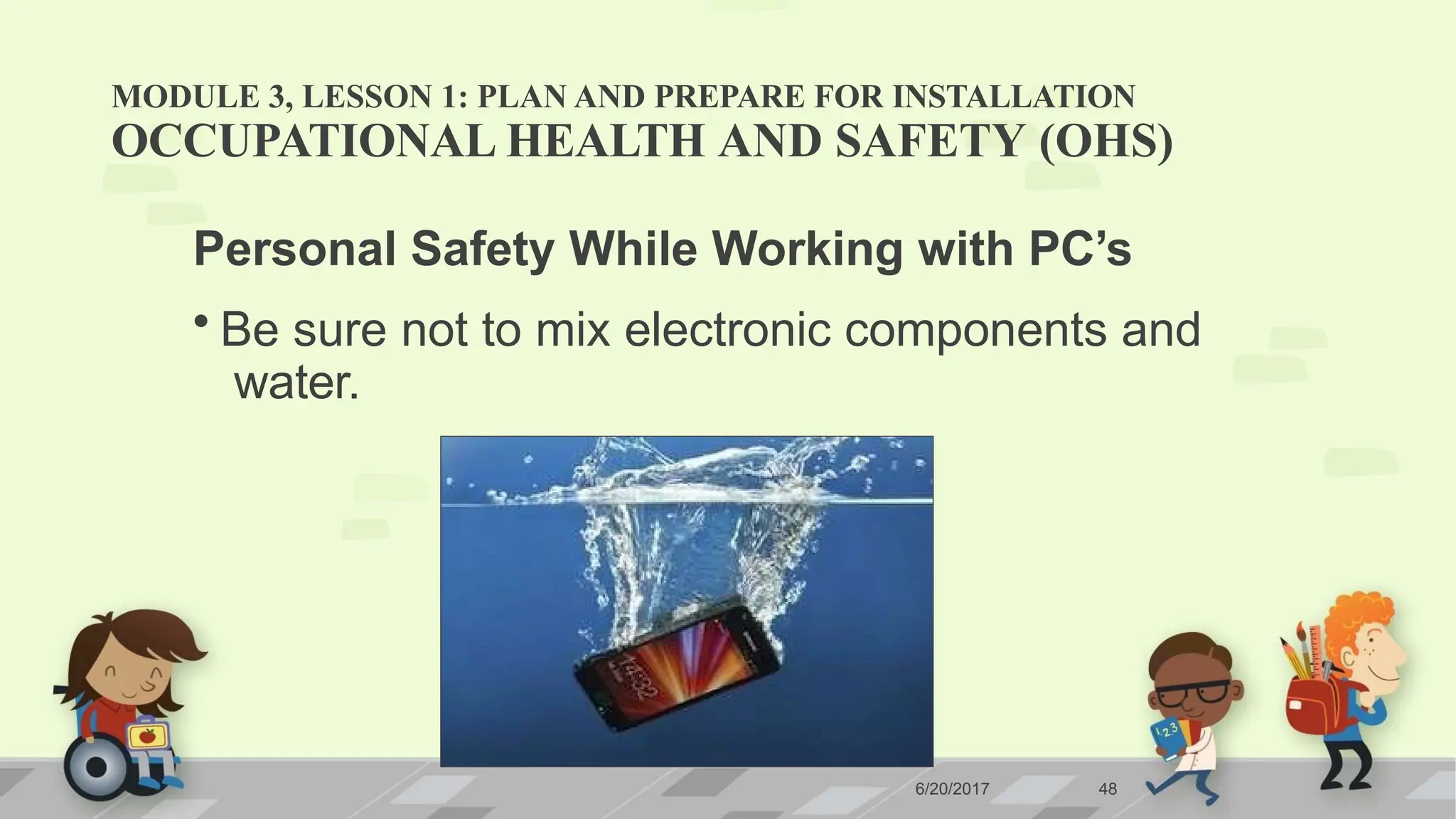 MODULE 3, LESSON 1: PLAN AND PREPARE FOR INSTALLATION
OCCUPATIONAL HEALTH AND SAFETY (OHS)
Personal Safety While Working with PC’s
• Be sure not to mix electronic components and
water.
6/20/2017 48
 