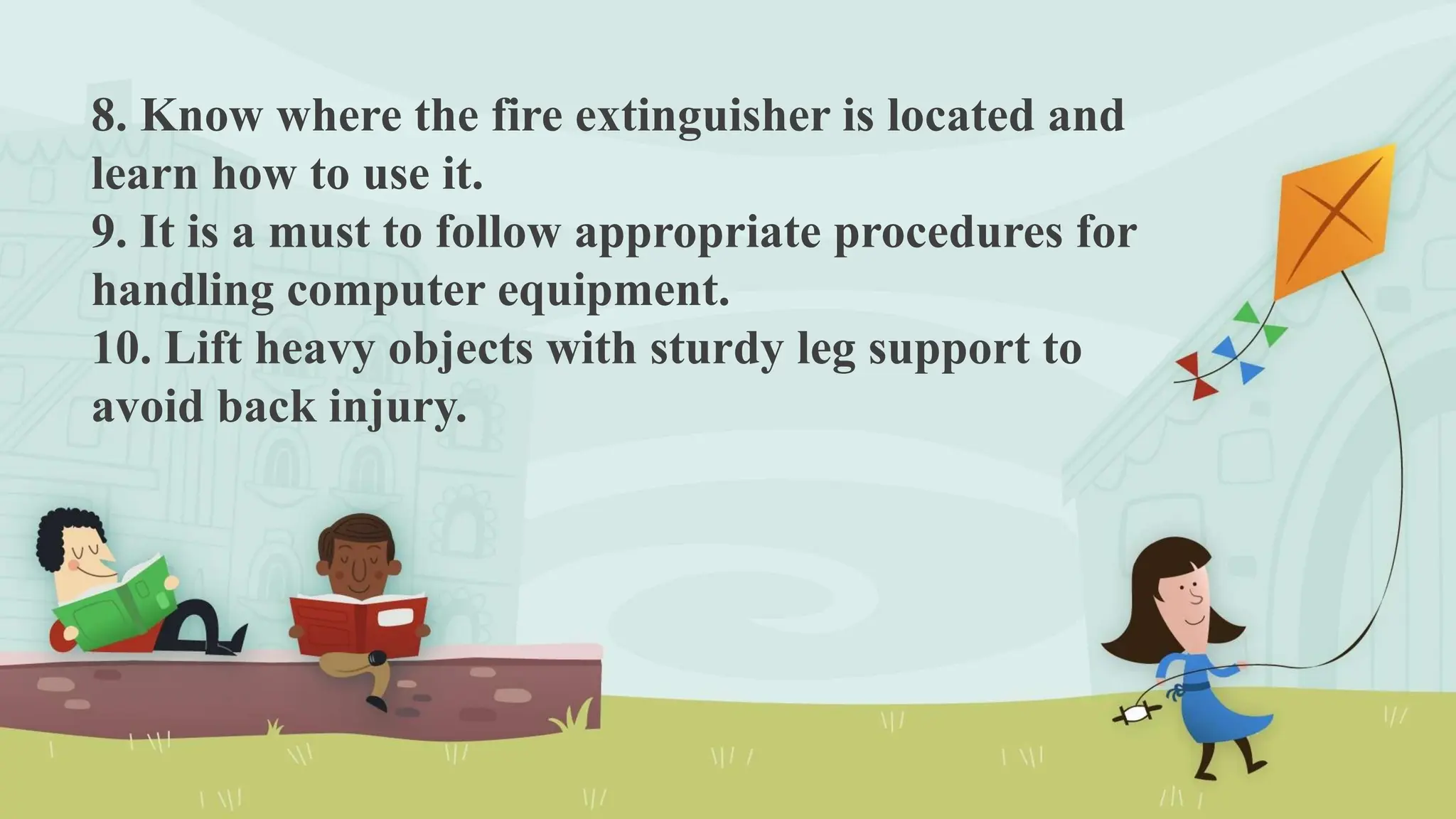 8. Know where the fire extinguisher is located and
learn how to use it.
9. It is a must to follow appropriate procedures for
handling computer equipment.
10. Lift heavy objects with sturdy leg support to
avoid back injury.
 