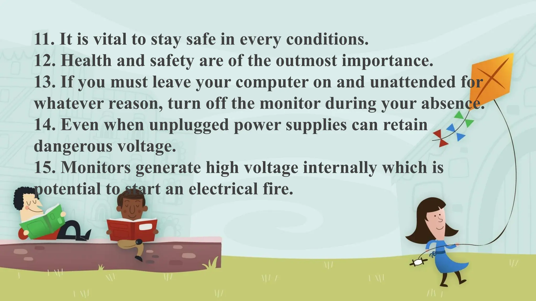 11. It is vital to stay safe in every conditions.
12. Health and safety are of the outmost importance.
13. If you must leave your computer on and unattended for
whatever reason, turn off the monitor during your absence.
14. Even when unplugged power supplies can retain
dangerous voltage.
15. Monitors generate high voltage internally which is
potential to start an electrical fire.
 