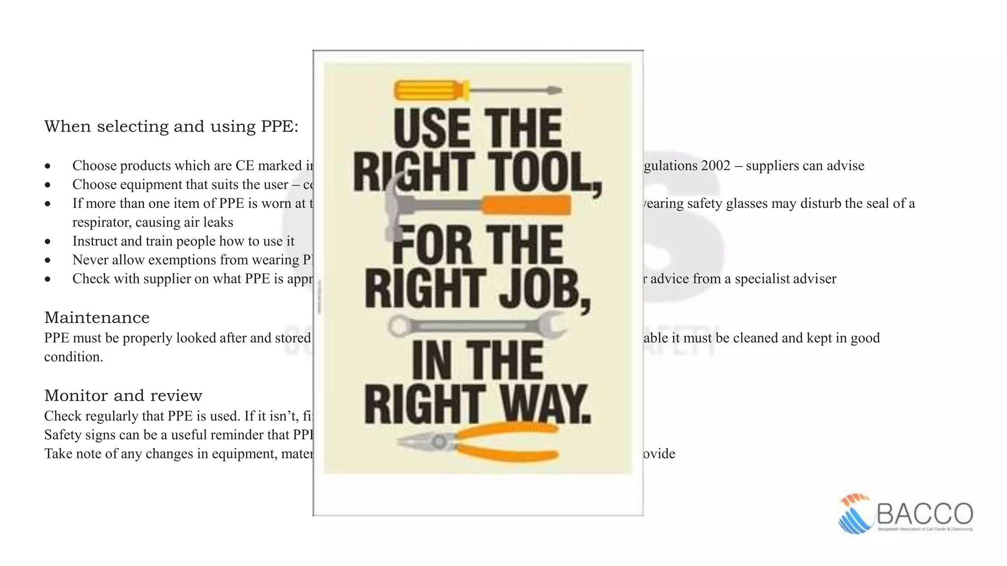 When selecting and using PPE:
 Choose products which are CE marked in accordance with the Personal Protective Equipment Regulations 2002 – suppliers can advise
 Choose equipment that suits the user – consider the size, fit and weight of the PPE
 If more than one item of PPE is worn at the same time, make sure they can be used together, eg wearing safety glasses may disturb the seal of a
respirator, causing air leaks
 Instruct and train people how to use it
 Never allow exemptions from wearing PPE for those jobs that ‘only take a few minutes'
 Check with supplier on what PPE is appropriate – explain the job to them If in doubt, seek further advice from a specialist adviser
Maintenance
PPE must be properly looked after and stored when not in use, eg in a dry, clean cupboard. If it is reusable it must be cleaned and kept in good
condition.
Monitor and review
Check regularly that PPE is used. If it isn’t, find out why not
Safety signs can be a useful reminder that PPE should be worn
Take note of any changes in equipment, materials and methods – you may need to update what you provide
 