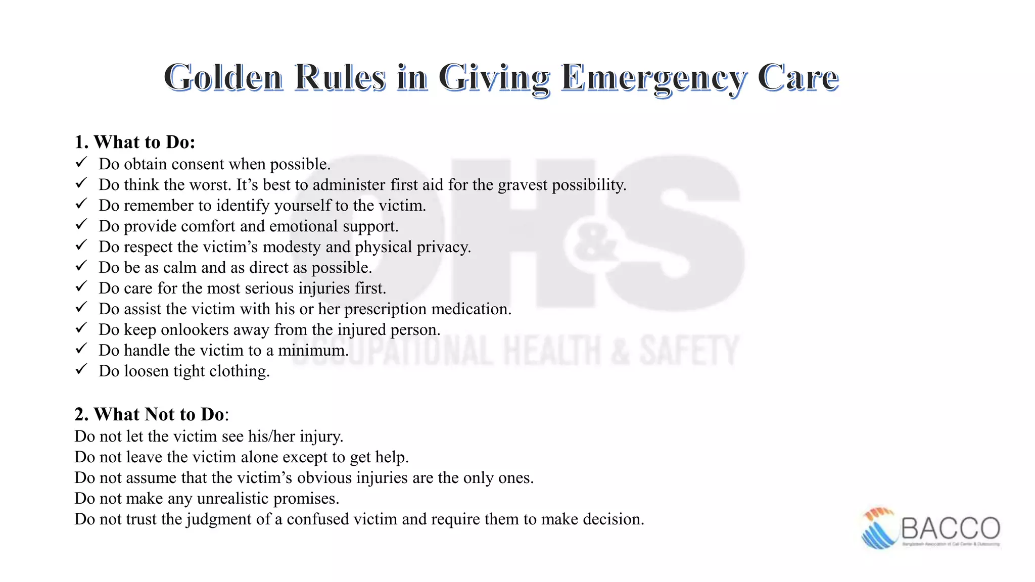 1. What to Do:
 Do obtain consent when possible.
 Do think the worst. It’s best to administer first aid for the gravest possibility.
 Do remember to identify yourself to the victim.
 Do provide comfort and emotional support.
 Do respect the victim’s modesty and physical privacy.
 Do be as calm and as direct as possible.
 Do care for the most serious injuries first.
 Do assist the victim with his or her prescription medication.
 Do keep onlookers away from the injured person.
 Do handle the victim to a minimum.
 Do loosen tight clothing.
2. What Not to Do:
Do not let the victim see his/her injury.
Do not leave the victim alone except to get help.
Do not assume that the victim’s obvious injuries are the only ones.
Do not make any unrealistic promises.
Do not trust the judgment of a confused victim and require them to make decision.
 