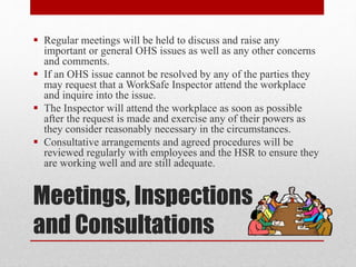 Meetings, Inspections
and Consultations
 Regular meetings will be held to discuss and raise any
important or general OHS issues as well as any other concerns
and comments.
 If an OHS issue cannot be resolved by any of the parties they
may request that a WorkSafe Inspector attend the workplace
and inquire into the issue.
 The Inspector will attend the workplace as soon as possible
after the request is made and exercise any of their powers as
they consider reasonably necessary in the circumstances.
 Consultative arrangements and agreed procedures will be
reviewed regularly with employees and the HSR to ensure they
are working well and are still adequate.
 
