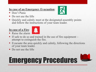 Emergency Procedures
In case of an Emergency Evacuation:
 Don’t Panic
 Do not use the lifts
 Quickly and calmly meet at the designated assembly points
and follow the instructions of your team leader.
In case of a Fire:
 Raise the alarm
 If safe to do so and trained in the use of fire equipment –
attempt to extinguish the fire.
 Evacuate the area quickly and calmly, following the directions
of your team leader.
 Do not use the lifts
 