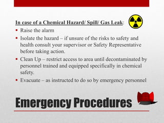 Emergency Procedures
In case of a Chemical Hazard/ Spill/ Gas Leak:
 Raise the alarm
 Isolate the hazard – if unsure of the risks to safety and
health consult your supervisor or Safety Representative
before taking action.
 Clean Up – restrict access to area until decontaminated by
personnel trained and equipped specifically in chemical
safety.
 Evacuate – as instructed to do so by emergency personnel
 