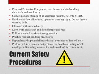 Current Safety
Procedures
 Personal Protective Equipment must be worn while handling
chemicals and machinery
 Correct use and storage of all chemical hazards. Refer to MSDS
 Read and follow all printing operation warning signs. Do not ignore
warning bells.
 Clean up spills immediately
 Keep work area clean and free of paper and rags
 Follow standard workstation ergonomics
 Practice manual handling procedures
 Report hazards, potential hazards and ‘near misses’ immediately
 Perform job in a manner that protects the health and safety of all
employees. See safety manual for additional safety requirement.
 