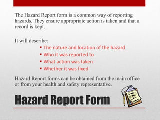 Hazard Report Form
The Hazard Report form is a common way of reporting
hazards. They ensure appropriate action is taken and that a
record is kept.
It will describe:
 The nature and location of the hazard
 Who it was reported to
 What action was taken
 Whether it was fixed
Hazard Report forms can be obtained from the main office
or from your health and safety representative.
 