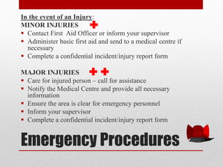 Emergency Procedures
In the event of an Injury:
MINOR INJURIES
 Contact First Aid Officer or inform your supervisor
 Administer basic first aid and send to a medical centre if
necessary
 Complete a confidential incident/injury report form
MAJOR INJURIES
 Care for injured person – call for assistance
 Notify the Medical Centre and provide all necessary
information
 Ensure the area is clear for emergency personnel
 Inform your supervisor
 Complete a confidential incident/injury report form
 