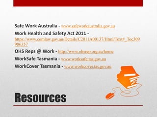 Safe Work Australia - www.safeworkaustralia.gov.au
Work Health and Safety Act 2011 -
https://www.comlaw.gov.au/Details/C2011A00137/Html/Text#_Toc309
986357
OHS Reps @ Work - http://www.ohsrep.org.au/home
WorkSafe Tasmania - www.worksafe.tas.gov.au
WorkCover Tasmania - www.workcover.tas.gov.au
Resources
 