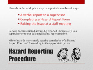 Hazard Reporting
Procedure
Hazards in the work place may be reported a number of ways:
 A verbal report to a supervisor
 Completing a Hazard Report Form
 Raising the issue at a staff meeting
Serious hazards should always be reported immediately to a
supervisor or to our delegated safety representative.
Minor hazards may simply require completion of a Hazard
Report Form and forwarding to the appropriate person.
 
