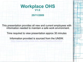 Workplace OHS V1.0  29/11/2009 This presentation provides all new and current employees with information needed to maintain a safe work environment. Time required to view presentation approx 30 minutes Information provided is sourced from the UNSW. http://www.cofa.unsw.edu.au/schoolsunits/ohs/ 