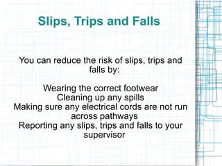 Slips, Trips and Falls You can reduce the risk of slips, trips and falls by: Wearing the correct footwear Cleaning up any spills Making sure any electrical cords are not run across pathways Reporting any slips, trips and falls to your supervisor 
