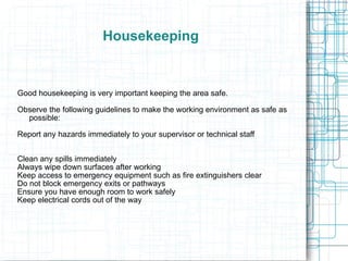 Housekeeping Good housekeeping is very important keeping the area safe. Observe the following guidelines to make the working environment as safe as possible: Report any hazards immediately to your supervisor or technical staff Clean any spills immediately Always wipe down surfaces after working Keep access to emergency equipment such as fire extinguishers clear Do not block emergency exits or pathways Ensure you have enough room to work safely Keep electrical cords out of the way 