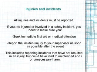 Injuries and incidents All injuries and incidents must be reported  If you are injured or involved in a safety incident, you need to make sure you:  -Seek immediate first aid or medical attention -Report the incident/injury to your supervisor as soon as possible after the event  This includes reporting incidents that have not resulted in an injury, but could have lead to unintended and / or unnecessary harm.  