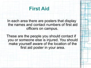 First Aid  In each area there are posters that display the names and contact numbers of first aid officers on campus.  These are the people you should contact if you or someone else is injured. You should make yourself aware of the location of the first aid poster in your area. 