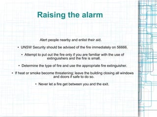 Fire If you discover a fire, there are three major considerations: 1.  Raising the Alarm 2.  Fighting the fire 3.  Evacuating the building The priority of these depends on the circumstances.  In all cases, personal safety is of paramount importance. 
