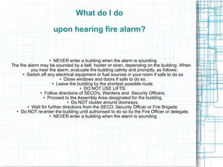 Raising the alarm Alert people nearby and enlist their aid.  •  Attempt to put out the fire only if you are familiar with the use of extinguishers and the fire is small. •  Determine the type of fire and use the appropriate fire extinguisher. •  If heat or smoke become threatening; leave the building closing all windows and doors if safe to do so. •  Never let a fire get between you and the exit.  