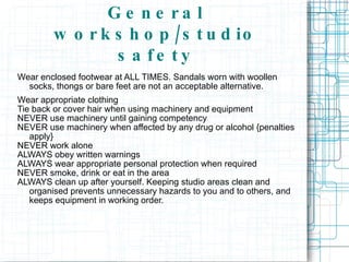 General workshop/studio safety Wear enclosed footwear at ALL TIMES. Sandals worn with woollen socks, thongs or bare feet are not an acceptable alternative.  Wear appropriate clothing Tie back or cover hair when using machinery and equipment NEVER use machinery until gaining competency NEVER use machinery when affected by any drug or alcohol {penalties apply} NEVER work alone ALWAYS obey written warnings ALWAYS wear appropriate personal protection when required NEVER smoke, drink or eat in the area ALWAYS clean up after yourself. Keeping studio areas clean and organised prevents unnecessary hazards to you and to others, and keeps equipment in working order. 