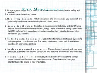 Risk Management A risk management approach is used in the area to minimise risks to health, safety and welfare. The process taken is outlined below. 1.Identifying hazards .  What substances and processes do you use which are potentially injurious or hazardous to you and others health; 2.Assessing the risk .  Complete a risk assessment strategy and identify what are the risks associated with the hazard (if any).  Refer to Material Safety Data Sheets (MSDS), safe working procedures compliance and advisory standards or any other references you can find. 3.Select control measures .  Decide how to manage the hazard by seeking out appropriate control measures. The hierarchy of control must be followed when deciding on appropriate controls 4.Implement control measures .  Change the environment and your work practices, but make sure all your co-workers and lecturers are involved and consulted. 5.Monitor and review .  Continually check the effectiveness of the control measures and modifications that have been made.  Stay abreast of changing standards and be aware of new knowledge. 