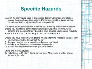 Specific Hazards Many of the techniques used in the applied design workshops and studios require the use of repetitive actions. Performing repetitive tasks for long periods can lead to injury therefore it is important to Make sure all the equipment or materials you are using are within easy reach Ensure you maintain a comfortable working posture while working. Avoid bending and stooping for any period of time. Change your posture regularly. Remember to take regular rest breaks Ensure you have frequent work breaks when performing repetitive tasks or vary your working routine throughout the day Try to swap hands if you are continuously using one hand Try to take your time when completing a large project Do some stretching exercises when you take a break Lifting and moving objects Do not attempt to lift heavy items on your own. Always use a trolley or ask someone for help. 