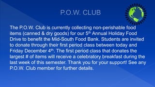 The P.O.W. Club is currently collecting non-perishable food
items (canned & dry goods) for our 5th Annual Holiday Food
Drive to benefit the Mid-South Food Bank. Students are invited
to donate through their first period class between today and
Friday December 4th. The first period class that donates the
largest # of items will receive a celebratory breakfast during the
last week of this semester. Thank you for your support! See any
P.O.W. Club member for further details.
 