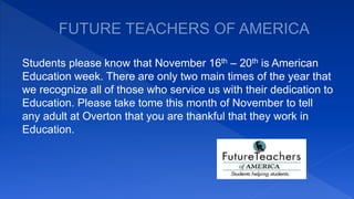 Students please know that November 16th – 20th is American
Education week. There are only two main times of the year that
we recognize all of those who service us with their dedication to
Education. Please take tome this month of November to tell
any adult at Overton that you are thankful that they work in
Education.
 