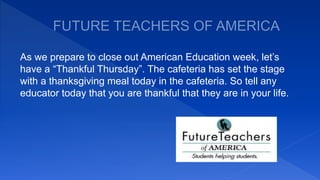 As we prepare to close out American Education week, let’s
have a “Thankful Thursday”. The cafeteria has set the stage
with a thanksgiving meal today in the cafeteria. So tell any
educator today that you are thankful that they are in your life.
 