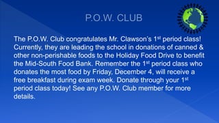 The P.O.W. Club congratulates Mr. Clawson’s 1st period class!
Currently, they are leading the school in donations of canned &
other non-perishable foods to the Holiday Food Drive to benefit
the Mid-South Food Bank. Remember the 1st period class who
donates the most food by Friday, December 4, will receive a
free breakfast during exam week. Donate through your 1st
period class today! See any P.O.W. Club member for more
details.
 
