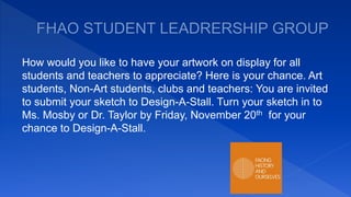 How would you like to have your artwork on display for all
students and teachers to appreciate? Here is your chance. Art
students, Non-Art students, clubs and teachers: You are invited
to submit your sketch to Design-A-Stall. Turn your sketch in to
Ms. Mosby or Dr. Taylor by Friday, November 20th for your
chance to Design-A-Stall.
 