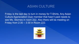 Friday is the last day to turn in money for T-Shirts. Any Asian
Culture Appreciation Club member that hasn’t paid needs to
see Ms. Stornes in room 222. Also there will be meeting on
Friday from 2:30 – 3:30 in Room 222.
 